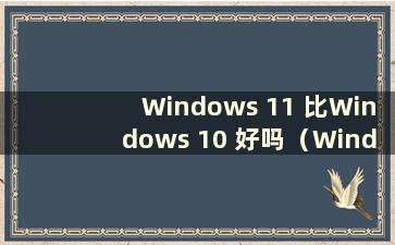 Windows 11 比Windows 10 好吗（Windows 11 比Windows 10 快吗）